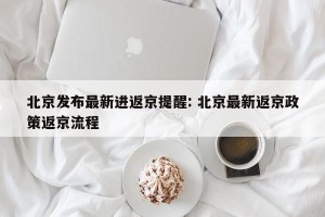 北京发布最新进返京提醒: 北京最新返京政策返京流程 