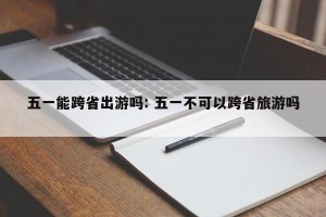 五一能跨省出游吗: 五一不可以跨省旅游吗 