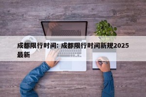 成都限行时间: 成都限行时间新规2025最新 