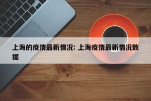 上海的疫情最新情况: 上海疫情最新情况数据 