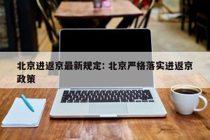 北京进返京最新规定: 北京严格落实进返京政策 