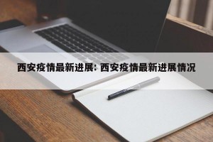 西安疫情最新进展: 西安疫情最新进展情况 