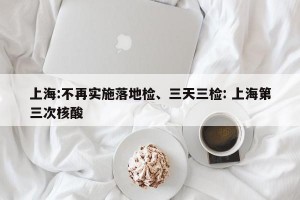上海:不再实施落地检、三天三检: 上海第三次核酸 