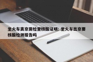坐火车离京需检查核酸证明: 坐火车出京要核酸检测报告吗 