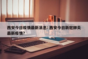 西安今日疫情最新消息: 西安今日新冠肺炎最新疫情? 