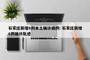 石家庄新增6例本土确诊病例: 石家庄新增6例确诊轨迹 