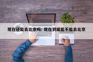 现在还能去北京吗: 现在到底能不能去北京 