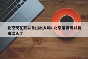 北京现在可以自由出入吗: 北京是否可以自由出入了 