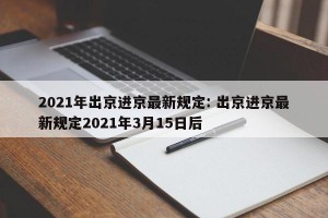 2021年出京进京最新规定: 出京进京最新规定2021年3月15日后 