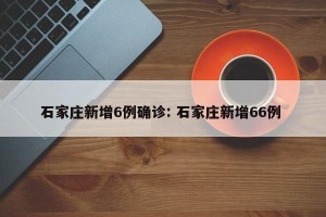 石家庄新增6例确诊: 石家庄新增66例 