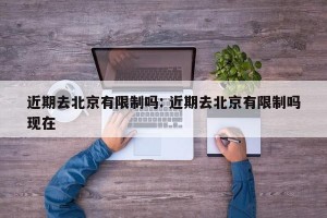 近期去北京有限制吗: 近期去北京有限制吗现在 