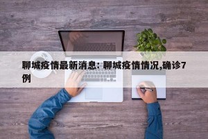 聊城疫情最新消息: 聊城疫情情况,确诊7例 