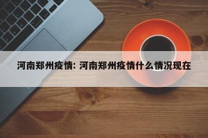 河南郑州疫情: 河南郑州疫情什么情况现在 