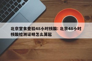 北京堂食查验48小时核酸: 北京48小时核酸检测证明怎么算起 