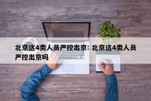 北京这4类人员严控出京: 北京这4类人员严控出京吗 