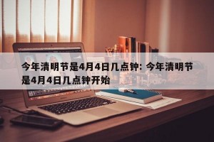 今年清明节是4月4日几点钟: 今年清明节是4月4日几点钟开始 