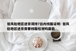 低风险地区进京须持7日内核酸证明: 低风险地区进京需要核酸检测吗最新 