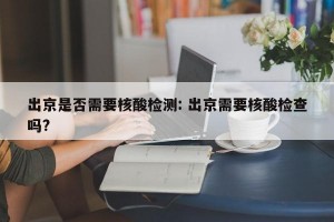 出京是否需要核酸检测: 出京需要核酸检查吗? 