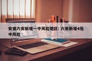 安徽六安新增一中风险地区: 六安新增4处中风险 