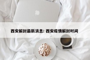 西安解封最新消息: 西安疫情解封时间 