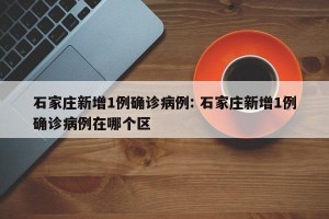 石家庄新增1例确诊病例: 石家庄新增1例确诊病例在哪个区 