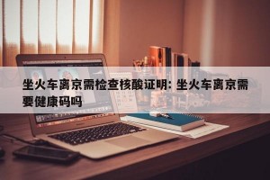 坐火车离京需检查核酸证明: 坐火车离京需要健康码吗 