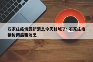 石家庄疫情最新消息今天封城了: 石家庄疫情封闭最新消息 