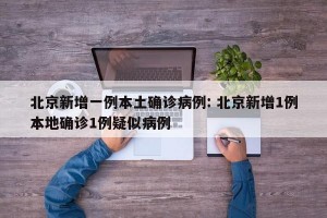 北京新增一例本土确诊病例: 北京新增1例本地确诊1例疑似病例 