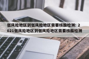 低风险地区到低风险地区需要核酸检测: 2021低风险地区到低风险地区需要核酸检测 