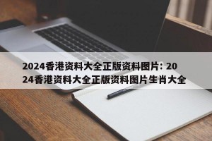 2024香港资料大全正版资料图片: 2024香港资料大全正版资料图片生肖大全 