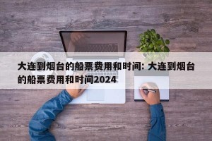大连到烟台的船票费用和时间: 大连到烟台的船票费用和时间2024 