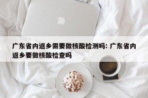 广东省内返乡需要做核酸检测吗: 广东省内返乡要做核酸检查吗 
