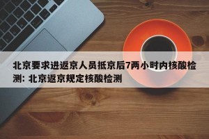北京要求进返京人员抵京后7两小时内核酸检测: 北京返京规定核酸检测 
