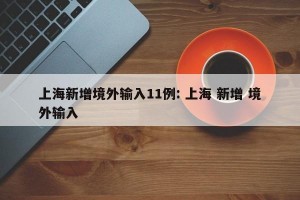 上海新增境外输入11例: 上海 新增 境外输入 