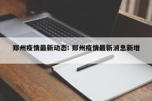 郑州疫情最新动态: 郑州疫情最新消息新增 