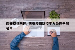 西安疫情防控: 西安疫情防控不力处理干部名单 