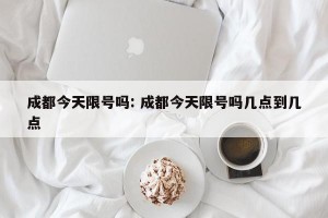 成都今天限号吗: 成都今天限号吗几点到几点 
