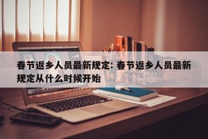 春节返乡人员最新规定: 春节返乡人员最新规定从什么时候开始 