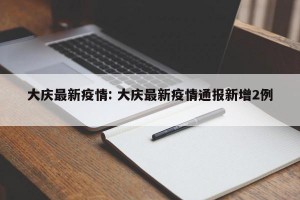 大庆最新疫情: 大庆最新疫情通报新增2例 