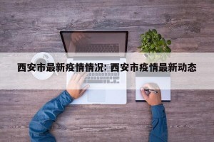 西安市最新疫情情况: 西安市疫情最新动态 