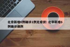 北京新增6例确诊1例无症状: 北京新增6例确诊病例 