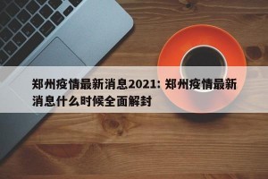 郑州疫情最新消息2021: 郑州疫情最新消息什么时候全面解封 