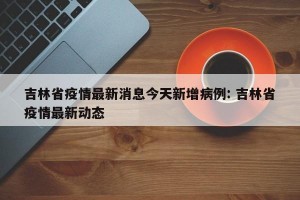 吉林省疫情最新消息今天新增病例: 吉林省疫情最新动态 