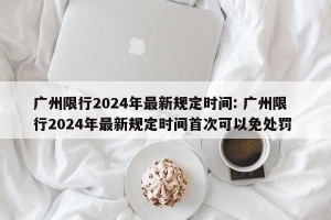 广州限行2024年最新规定时间: 广州限行2024年最新规定时间首次可以免处罚 