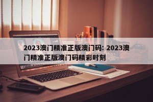 2023澳门精准正版澳门码: 2023澳门精准正版澳门码精彩时刻 