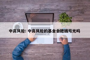 中高风险: 中高风险的基金会把钱亏光吗 