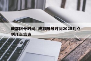 成都限号时间: 成都限号时间2025几点到几点结束 