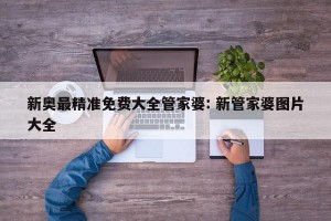新奥最精准免费大全管家婆: 新管家婆图片大全 