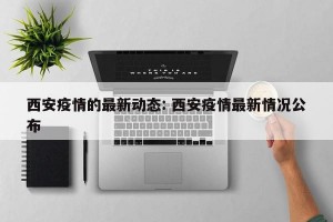 西安疫情的最新动态: 西安疫情最新情况公布 