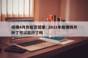 疫情4月份能否结束: 2021年疫情四月份了可以出行了吗 